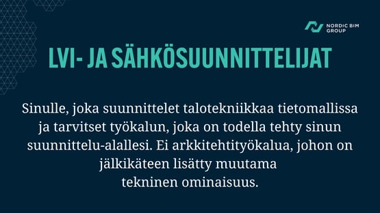 LVI- ja sähkösuunnittelijat. Sinulle, joka suunnittelet talotekniikkaa tietomallissa ja tarvitset työkalun, joka on todella tehty sinun suunnittelualallesi. Ei arkkitehtityökalua, johon on jälkikäteen pultattu muutama tekninen ominaisuus.