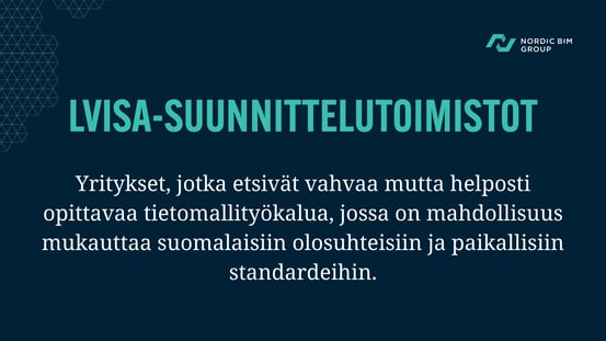 LVISA-suunnittelutoimistot. Yritykset, jotka etsivät vahvaa mutta helposti opittavaa tietomallityökalua, jossa on mahdollisuus mukauttaa suomalaisiin olosuhteisiin ja paikallisiin standardeihin.